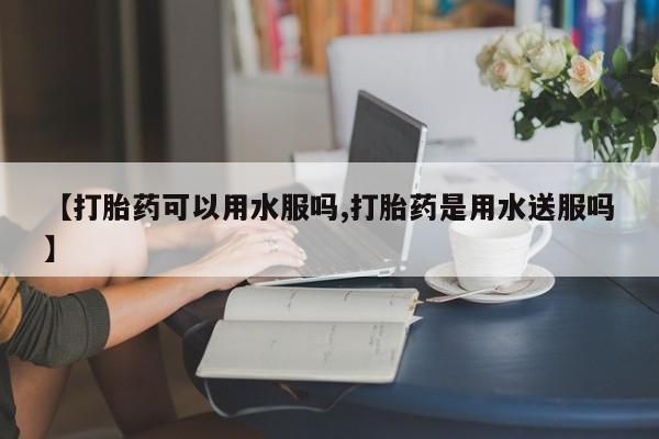 私人卖打胎药微信号【打胎药可以用水服吗,打胎药是用水送服吗】