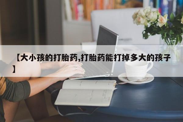 私人卖打胎药微信号【大小孩的打胎药,打胎药能打掉多大的孩子】