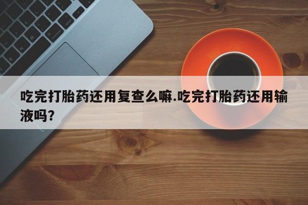 私人卖打胎药微信号吃完打胎药还用复查么嘛.吃完打胎药还用输液吗？
