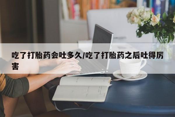 私人卖打胎药微信号吃了打胎药会吐多久/吃了打胎药之后吐得厉害