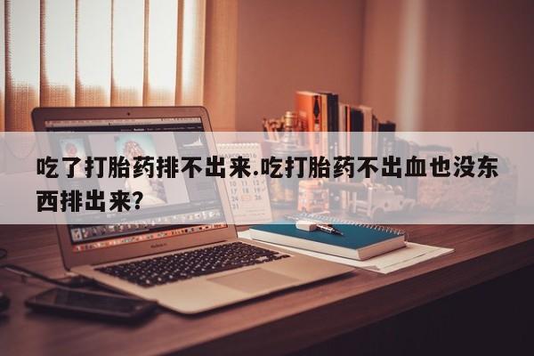 私人卖打胎药微信号吃了打胎药排不出来.吃打胎药不出血也没东西排出来？