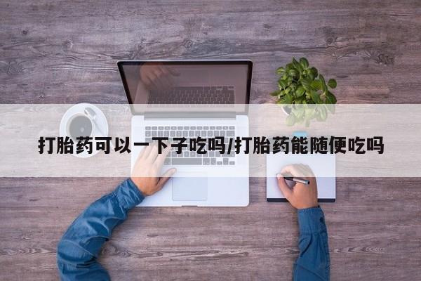 私人卖打胎药微信号打胎药可以一下子吃吗/打胎药能随便吃吗