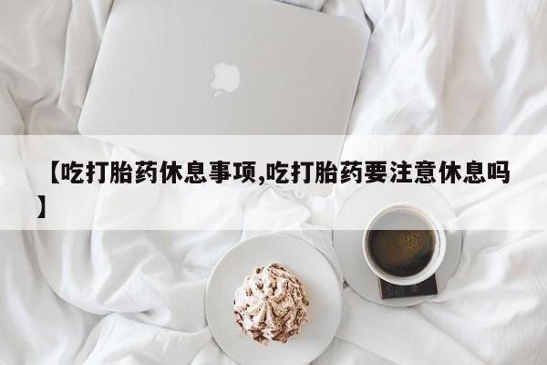 私人卖打胎药微信号【吃打胎药休息事项,吃打胎药要注意休息吗】