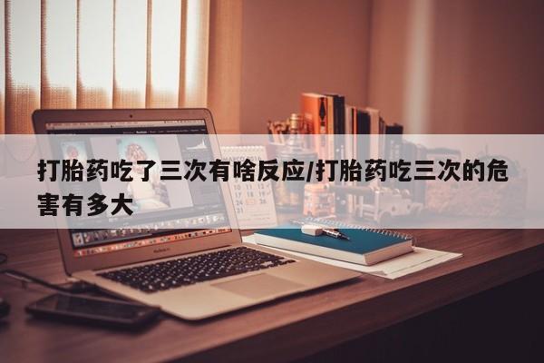 私人卖打胎药微信号打胎药吃了三次有啥反应/打胎药吃三次的危害有多大