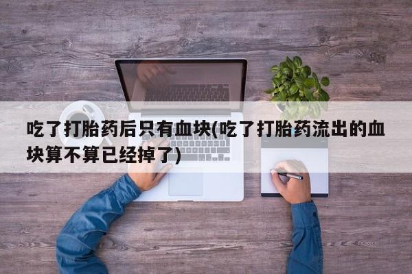 私人卖打胎药微信号吃了打胎药后只有血块(吃了打胎药流出的血块算不算已经掉了)
