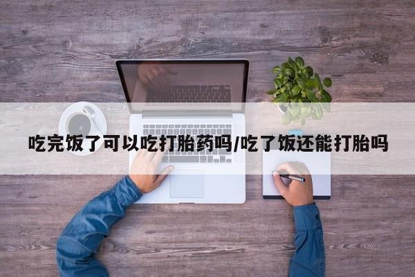 私人卖打胎药微信号吃完饭了可以吃打胎药吗/吃了饭还能打胎吗