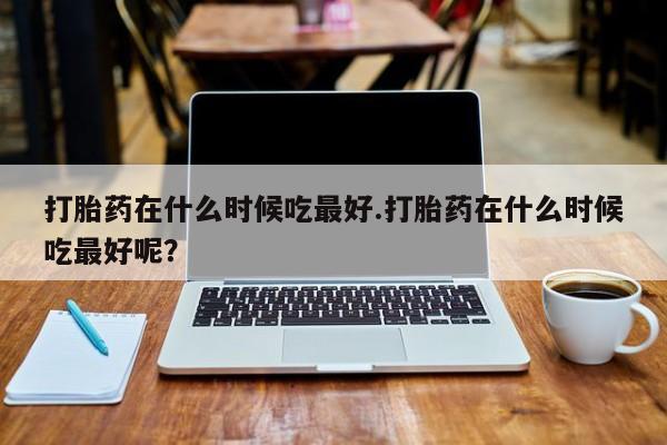 私人卖打胎药微信号打胎药在什么时候吃最好.打胎药在什么时候吃最好呢？