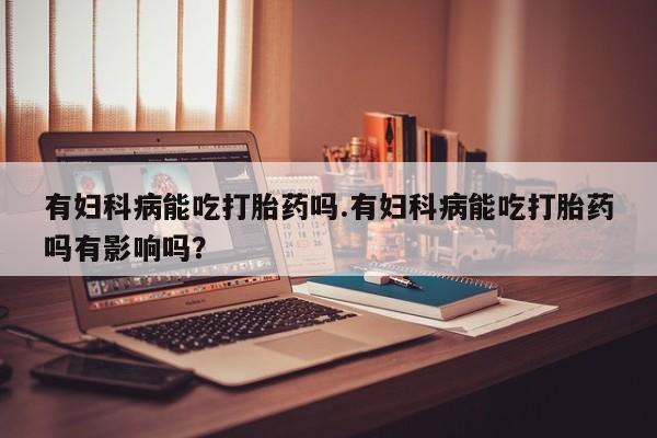 私人卖打胎药微信号有妇科病能吃打胎药吗.有妇科病能吃打胎药吗有影响吗？