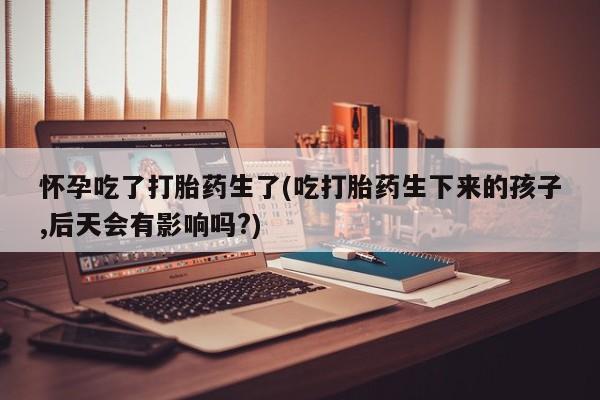 私人卖打胎药微信号怀孕吃了打胎药生了(吃打胎药生下来的孩子,后天会有影响吗?)