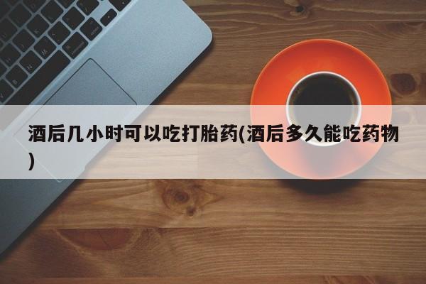 私人卖打胎药微信号酒后几小时可以吃打胎药(酒后多久能吃药物)