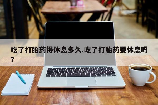 私人卖打胎药微信号吃了打胎药得休息多久.吃了打胎药要休息吗？