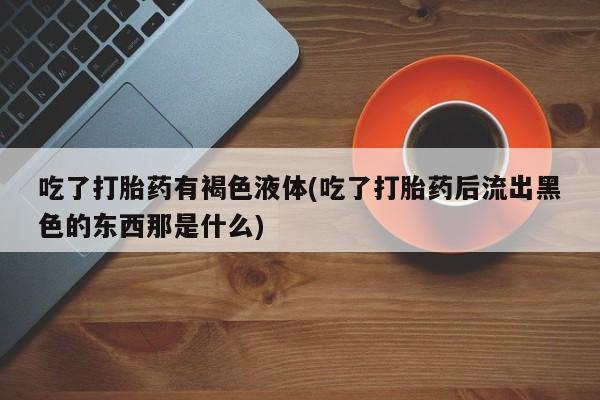私人卖打胎药微信号吃了打胎药有褐色液体(吃了打胎药后流出黑色的东西那是什么)