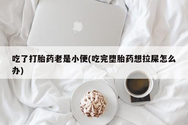 私人卖打胎药微信号吃了打胎药老是小便(吃完堕胎药想拉屎怎么办)