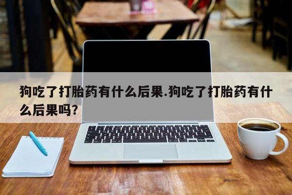 私人卖打胎药微信号狗吃了打胎药有什么后果.狗吃了打胎药有什么后果吗？