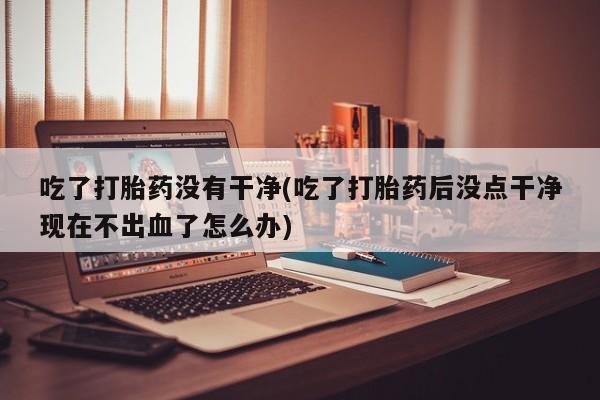 私人卖打胎药微信号吃了打胎药没有干净(吃了打胎药后没点干净现在不出血了怎么办)