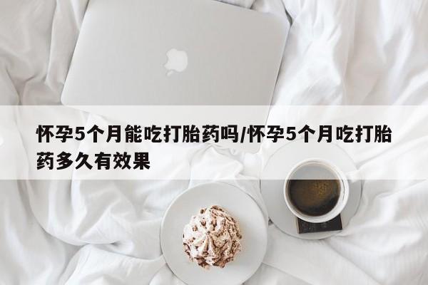 私人卖打胎药微信号怀孕5个月能吃打胎药吗/怀孕5个月吃打胎药多久有效果