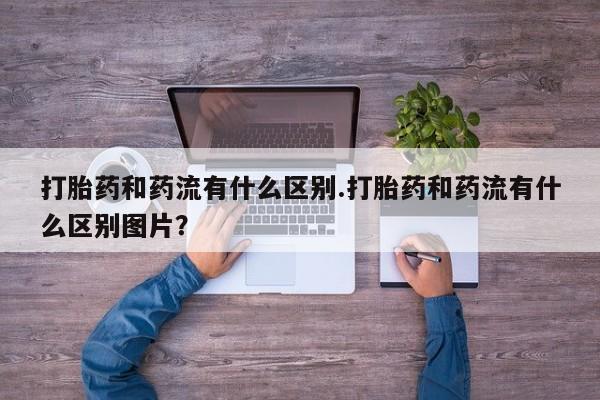 私人卖打胎药微信号打胎药和药流有什么区别.打胎药和药流有什么区别图片？
