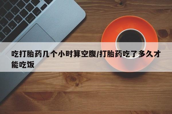 私人卖打胎药微信号吃打胎药几个小时算空腹/打胎药吃了多久才能吃饭