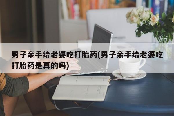 私人卖打胎药微信号男子亲手给老婆吃打胎药(男子亲手给老婆吃打胎药是真的吗)