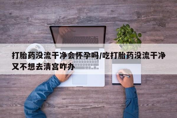 私人卖打胎药微信号打胎药没流干净会怀孕吗/吃打胎药没流干净又不想去清宫咋办