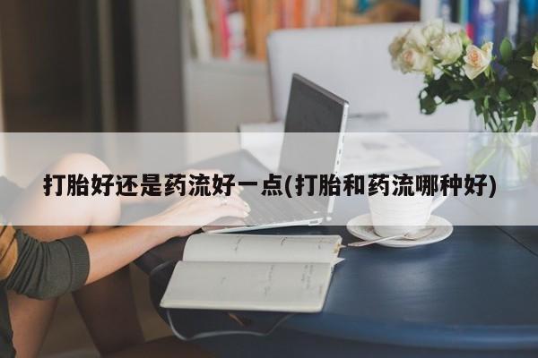私人卖打胎药微信号打胎好还是药流好一点(打胎和药流哪种好)