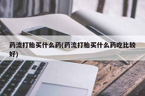 私人卖打胎药微信号药流打胎买什么药(药流打胎买什么药吃比较好)