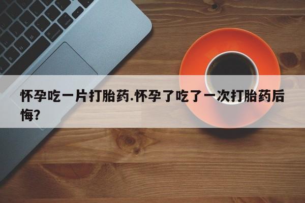 私人卖打胎药微信号怀孕吃一片打胎药.怀孕了吃了一次打胎药后悔？