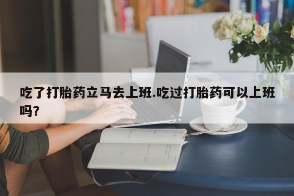 私人卖打胎药微信号吃了打胎药立马去上班.吃过打胎药可以上班吗？