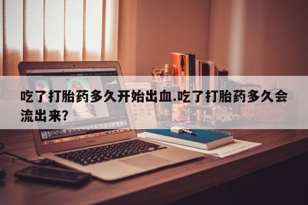 私人卖打胎药微信号吃了打胎药多久开始出血.吃了打胎药多久会流出来？