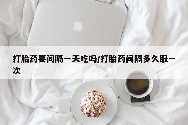 私人卖打胎药微信号打胎药要间隔一天吃吗/打胎药间隔多久服一次