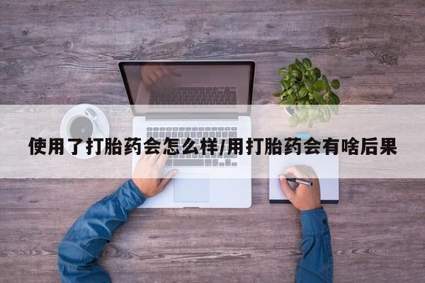 私人卖打胎药微信号使用了打胎药会怎么样/用打胎药会有啥后果