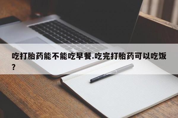 私人卖打胎药微信号吃打胎药能不能吃早餐.吃完打胎药可以吃饭？