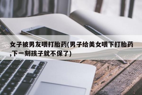 私人卖打胎药微信号女子被男友喂打胎药(男子给美女喂下打胎药,下一刻孩子就不保了)