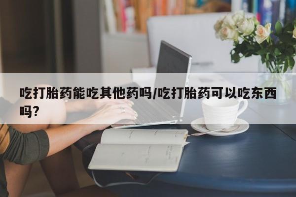 私人卖打胎药微信号吃打胎药能吃其他药吗/吃打胎药可以吃东西吗?