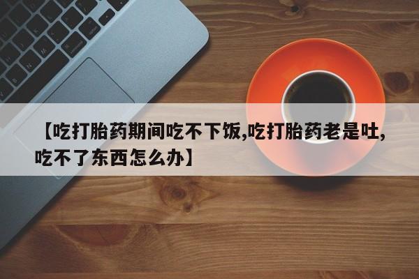 私人卖打胎药微信号【吃打胎药期间吃不下饭,吃打胎药老是吐,吃不了东西怎么办】