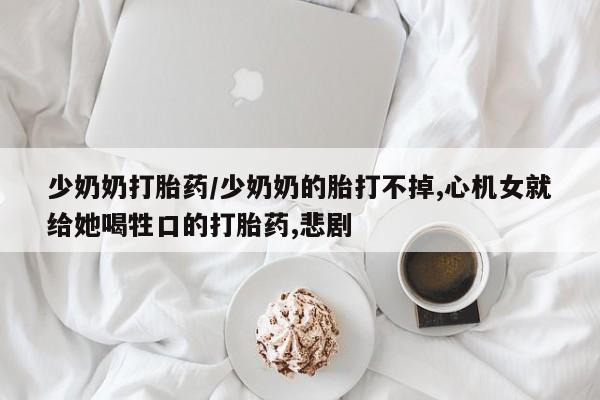 私人卖打胎药微信号少奶奶打胎药/少奶奶的胎打不掉,心机女就给她喝牲口的打胎药,悲剧