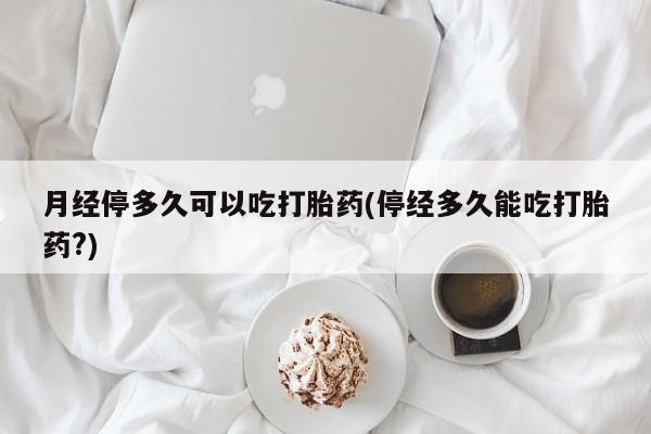 私人卖打胎药微信号月经停多久可以吃打胎药(停经多久能吃打胎药?)