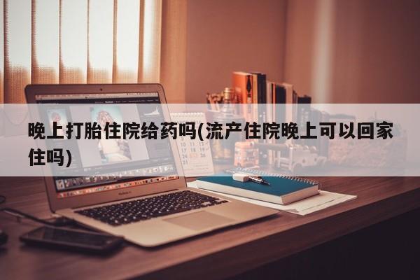 私人卖打胎药微信号晚上打胎住院给药吗(流产住院晚上可以回家住吗)