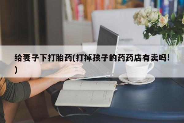 私人卖打胎药微信号给妻子下打胎药(打掉孩子的药药店有卖吗!)