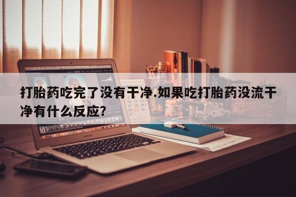 私人卖打胎药微信号打胎药吃完了没有干净.如果吃打胎药没流干净有什么反应？