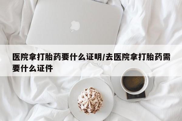 私人卖打胎药微信号医院拿打胎药要什么证明/去医院拿打胎药需要什么证件