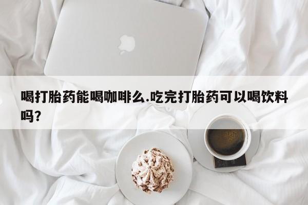 私人卖打胎药微信号喝打胎药能喝咖啡么.吃完打胎药可以喝饮料吗？