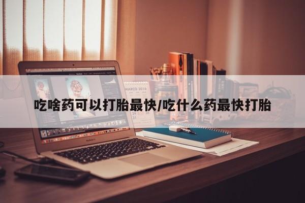 私人卖打胎药微信号吃啥药可以打胎最快/吃什么药最快打胎