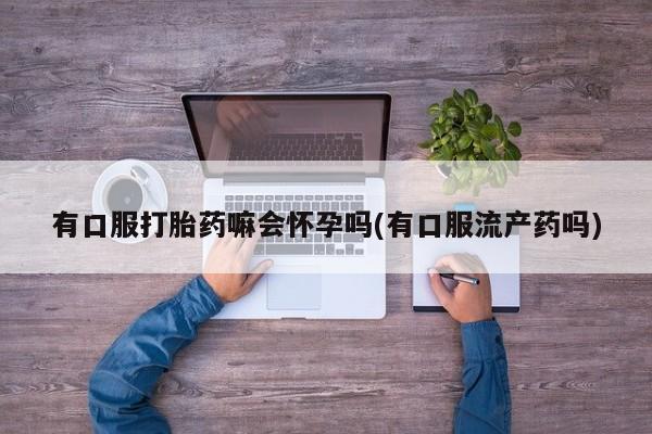 私人卖打胎药微信号有口服打胎药嘛会怀孕吗(有口服流产药吗)