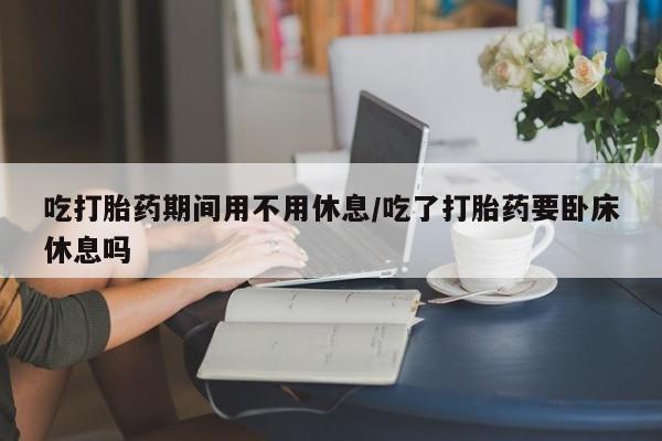 私人卖打胎药微信号吃打胎药期间用不用休息/吃了打胎药要卧床休息吗