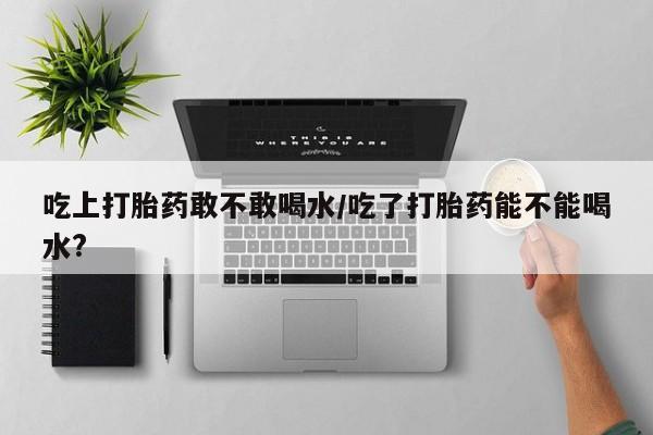 私人卖打胎药微信号吃上打胎药敢不敢喝水/吃了打胎药能不能喝水?