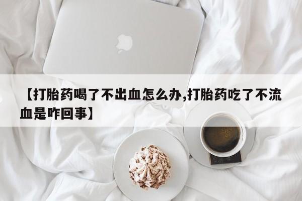 私人卖打胎药微信号【打胎药喝了不出血怎么办,打胎药吃了不流血是咋回事】
