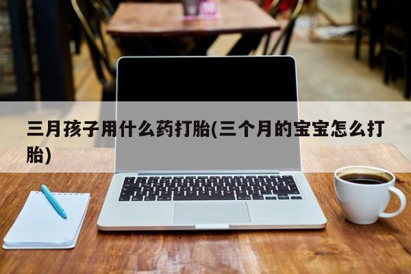 私人卖打胎药微信号三月孩子用什么药打胎(三个月的宝宝怎么打胎)