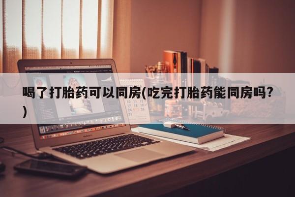 私人卖打胎药微信号喝了打胎药可以同房(吃完打胎药能同房吗?)