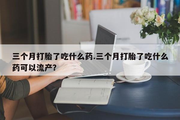 私人卖打胎药微信号三个月打胎了吃什么药.三个月打胎了吃什么药可以流产？